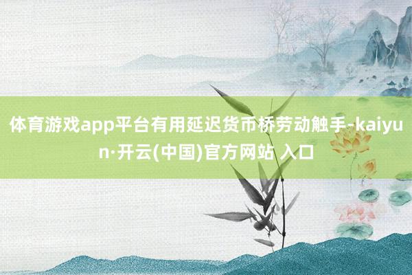 体育游戏app平台有用延迟货币桥劳动触手-kaiyun·开云(中国)官方网站 入口