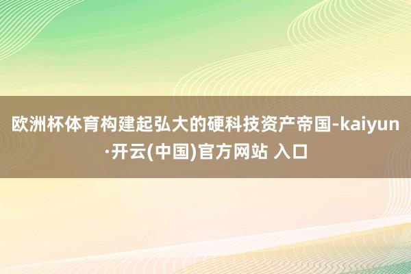 欧洲杯体育构建起弘大的硬科技资产帝国-kaiyun·开云(中国)官方网站 入口