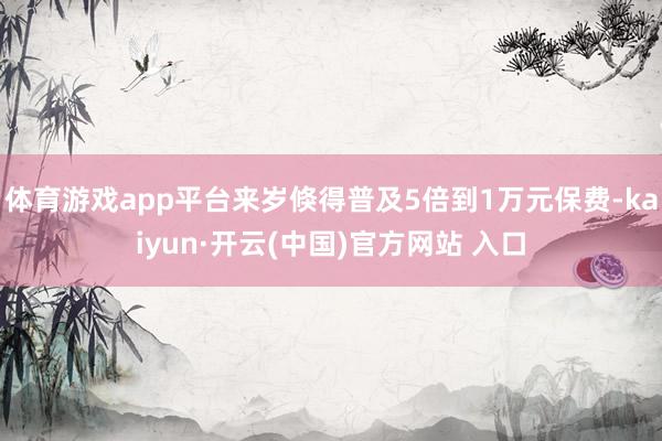 体育游戏app平台来岁倏得普及5倍到1万元保费-kaiyun·开云(中国)官方网站 入口