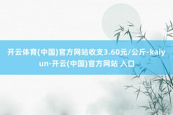 开云体育(中国)官方网站收支3.60元/公斤-kaiyun·开云(中国)官方网站 入口
