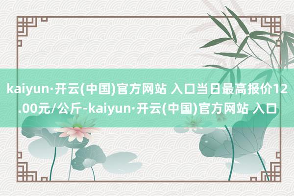 kaiyun·开云(中国)官方网站 入口当日最高报价12.00元/公斤-kaiyun·开云(中国)官方网站 入口
