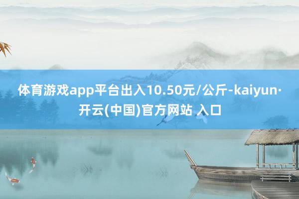体育游戏app平台出入10.50元/公斤-kaiyun·开云(中国)官方网站 入口