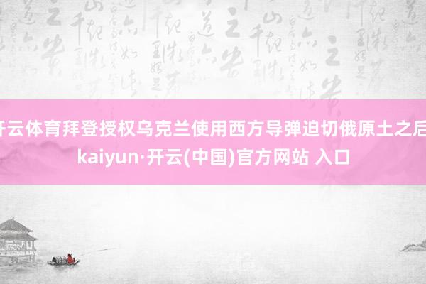 开云体育拜登授权乌克兰使用西方导弹迫切俄原土之后-kaiyun·开云(中国)官方网站 入口