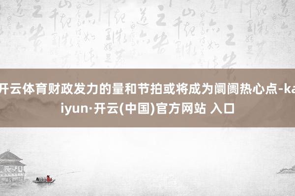 开云体育财政发力的量和节拍或将成为阛阓热心点-kaiyun·开云(中国)官方网站 入口