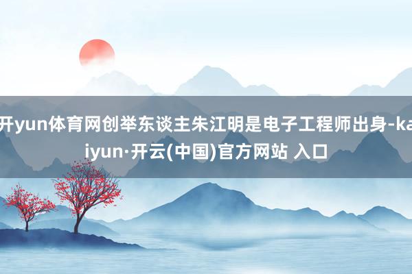 开yun体育网创举东谈主朱江明是电子工程师出身-kaiyun·开云(中国)官方网站 入口