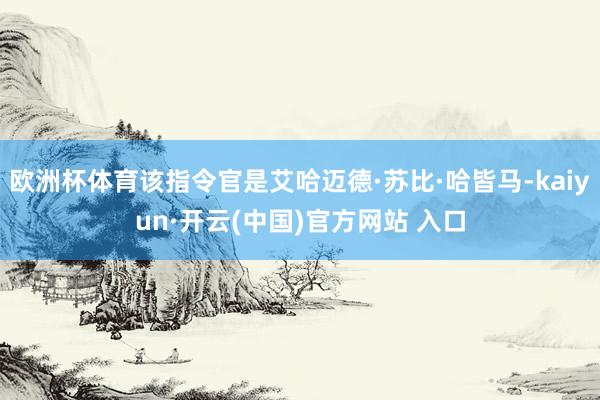欧洲杯体育该指令官是艾哈迈德·苏比·哈皆马-kaiyun·开云(中国)官方网站 入口