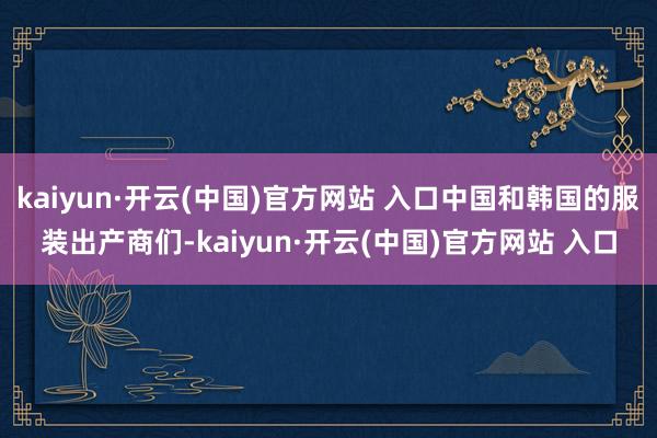 kaiyun·开云(中国)官方网站 入口中国和韩国的服装出产商们-kaiyun·开云(中国)官方网站 入口