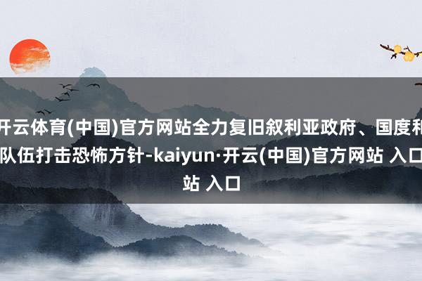 开云体育(中国)官方网站全力复旧叙利亚政府、国度和队伍打击恐怖方针-kaiyun·开云(中国)官方网站 入口