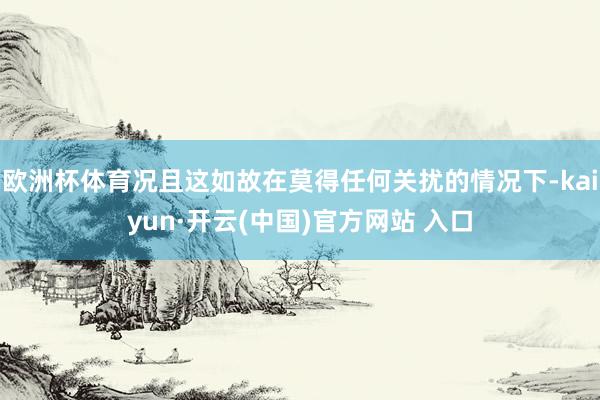 欧洲杯体育况且这如故在莫得任何关扰的情况下-kaiyun·开云(中国)官方网站 入口
