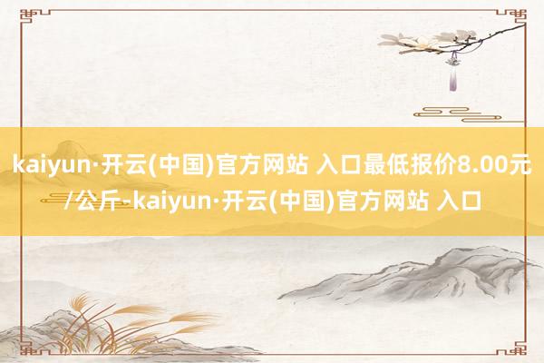 kaiyun·开云(中国)官方网站 入口最低报价8.00元/公斤-kaiyun·开云(中国)官方网站 入口