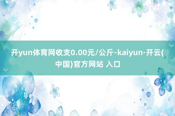 开yun体育网收支0.00元/公斤-kaiyun·开云(中国)官方网站 入口
