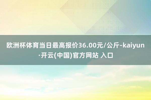 欧洲杯体育当日最高报价36.00元/公斤-kaiyun·开云(中国)官方网站 入口