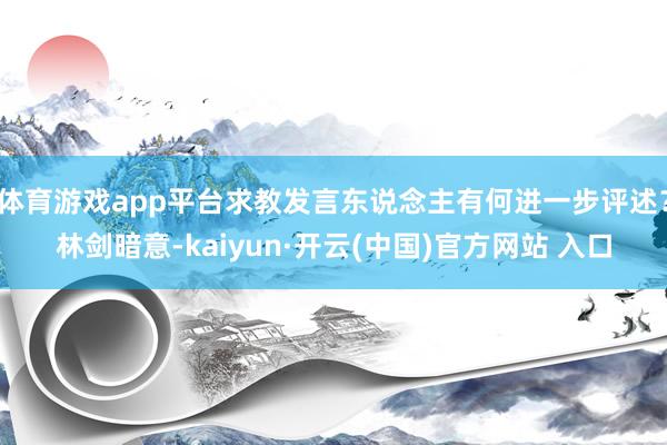 体育游戏app平台求教发言东说念主有何进一步评述？林剑暗意-kaiyun·开云(中国)官方网站 入口