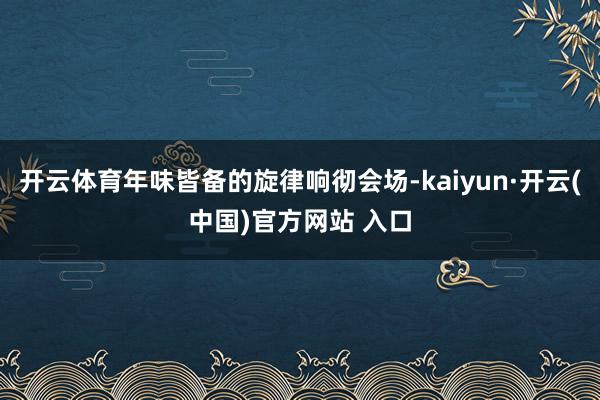 开云体育年味皆备的旋律响彻会场-kaiyun·开云(中国)官方网站 入口