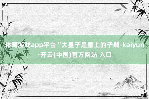 体育游戏app平台“大皇子是皇上的子嗣-kaiyun·开云(中国)官方网站 入口