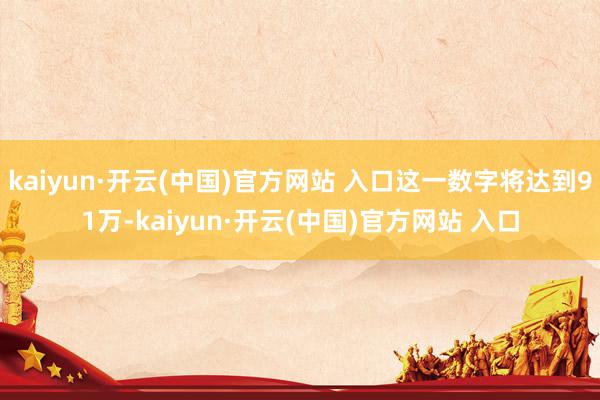 kaiyun·开云(中国)官方网站 入口这一数字将达到91万-kaiyun·开云(中国)官方网站 入口