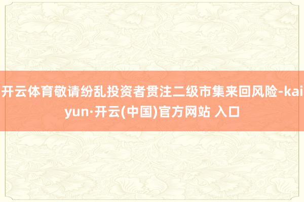 开云体育敬请纷乱投资者贯注二级市集来回风险-kaiyun·开云(中国)官方网站 入口