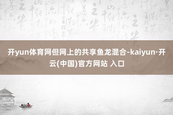 开yun体育网但网上的共享鱼龙混合-kaiyun·开云(中国)官方网站 入口