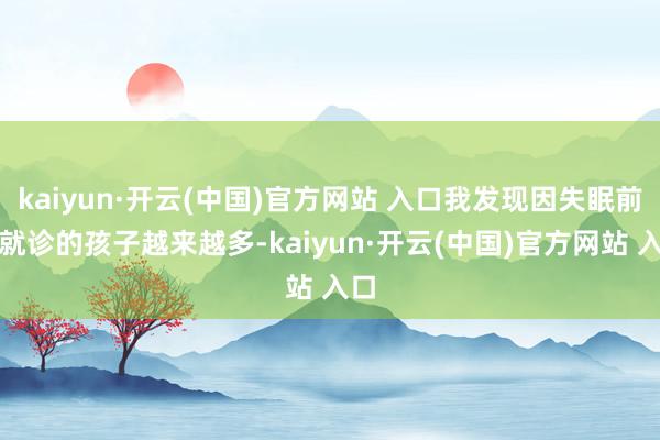 kaiyun·开云(中国)官方网站 入口我发现因失眠前来就诊的孩子越来越多-kaiyun·开云(中国)官方网站 入口