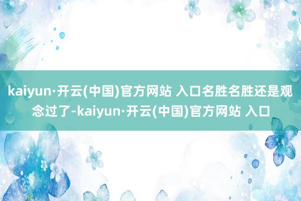 kaiyun·开云(中国)官方网站 入口名胜名胜还是观念过了-kaiyun·开云(中国)官方网站 入口