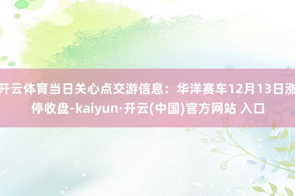 开云体育当日关心点交游信息：华洋赛车12月13日涨停收盘-kaiyun·开云(中国)官方网站 入口