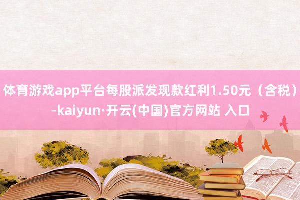 体育游戏app平台每股派发现款红利1.50元（含税）-kaiyun·开云(中国)官方网站 入口