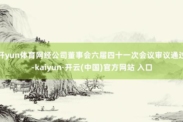开yun体育网经公司董事会六届四十一次会议审议通过-kaiyun·开云(中国)官方网站 入口