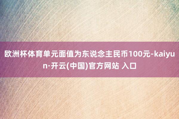 欧洲杯体育单元面值为东说念主民币100元-kaiyun·开云(中国)官方网站 入口