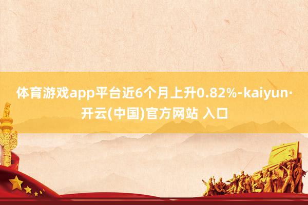 体育游戏app平台近6个月上升0.82%-kaiyun·开云(中国)官方网站 入口