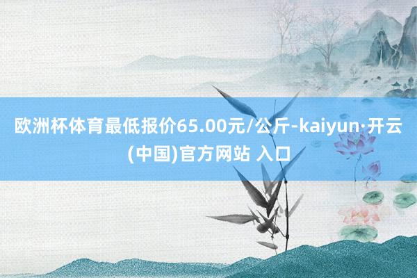 欧洲杯体育最低报价65.00元/公斤-kaiyun·开云(中国)官方网站 入口