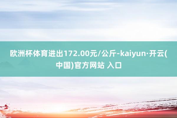 欧洲杯体育进出172.00元/公斤-kaiyun·开云(中国)官方网站 入口