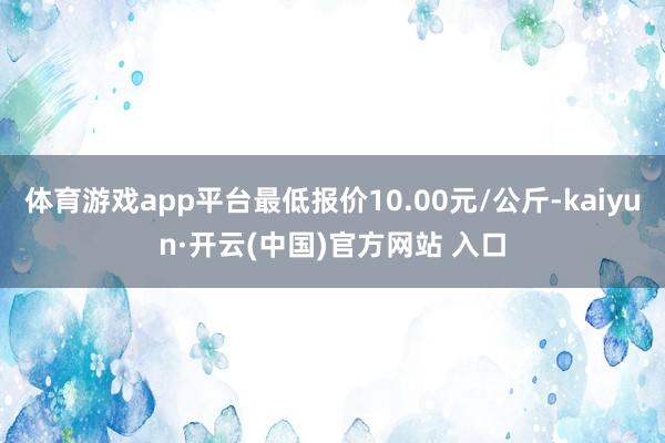 体育游戏app平台最低报价10.00元/公斤-kaiyun·开云(中国)官方网站 入口