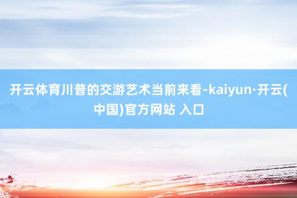 开云体育川普的交游艺术当前来看-kaiyun·开云(中国)官方网站 入口