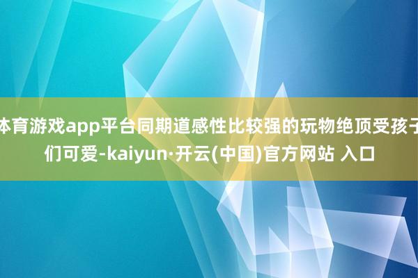 体育游戏app平台同期道感性比较强的玩物绝顶受孩子们可爱-kaiyun·开云(中国)官方网站 入口
