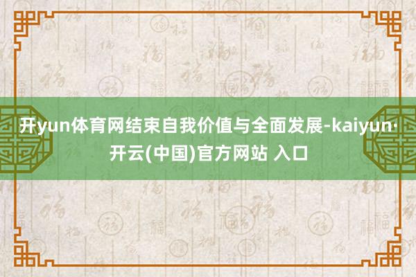开yun体育网结束自我价值与全面发展-kaiyun·开云(中国)官方网站 入口