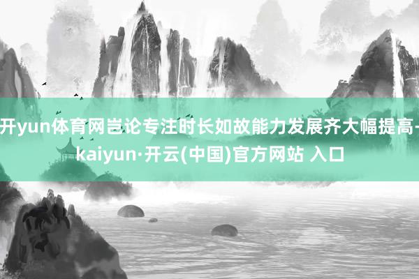 开yun体育网岂论专注时长如故能力发展齐大幅提高-kaiyun·开云(中国)官方网站 入口