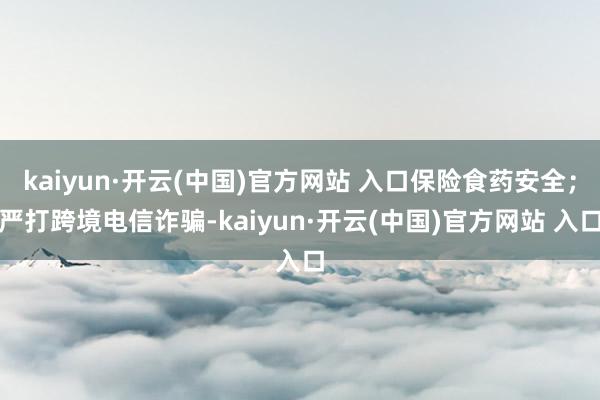 kaiyun·开云(中国)官方网站 入口保险食药安全；严打跨境电信诈骗-kaiyun·开云(中国)官方网站 入口