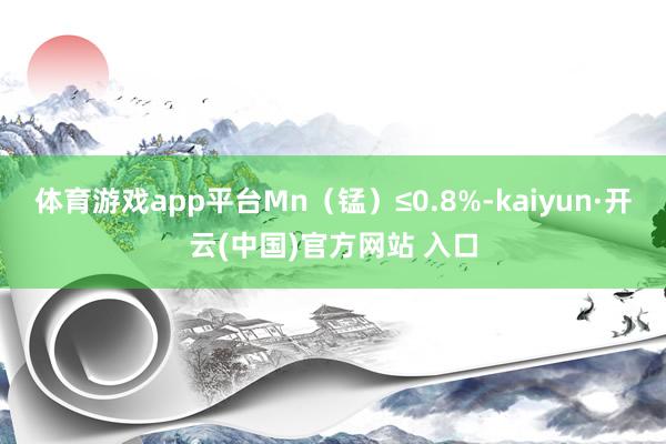 体育游戏app平台Mn（锰）≤0.8%-kaiyun·开云(中国)官方网站 入口