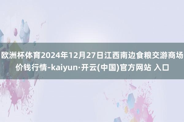 欧洲杯体育2024年12月27日江西南边食粮交游商场价钱行情-kaiyun·开云(中国)官方网站 入口