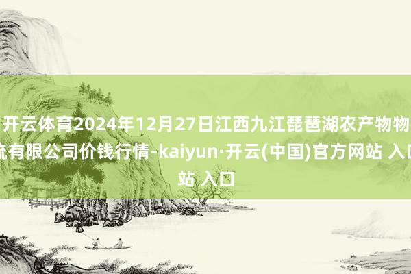 开云体育2024年12月27日江西九江琵琶湖农产物物流有限公司价钱行情-kaiyun·开云(中国)官方网站 入口