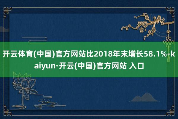 开云体育(中国)官方网站比2018年末增长58.1%-kaiyun·开云(中国)官方网站 入口