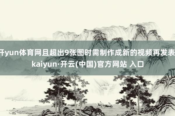 开yun体育网且超出9张图时需制作成新的视频再发表-kaiyun·开云(中国)官方网站 入口