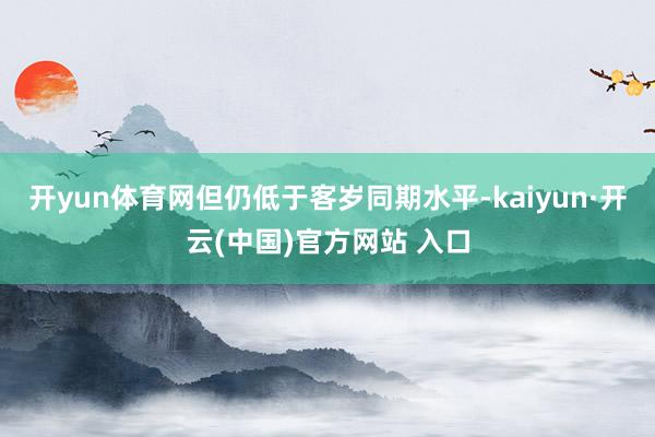 开yun体育网但仍低于客岁同期水平-kaiyun·开云(中国)官方网站 入口