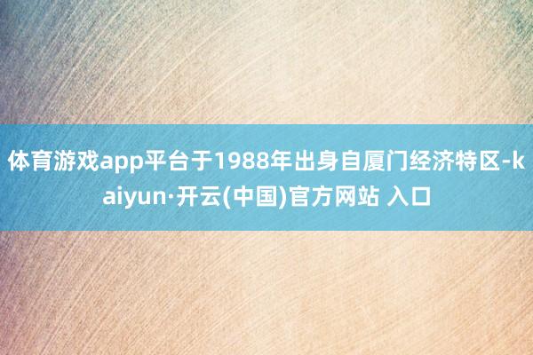 体育游戏app平台于1988年出身自厦门经济特区-kaiyun·开云(中国)官方网站 入口