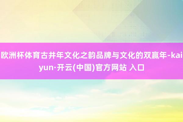 欧洲杯体育古井年文化之韵品牌与文化的双赢年-kaiyun·开云(中国)官方网站 入口
