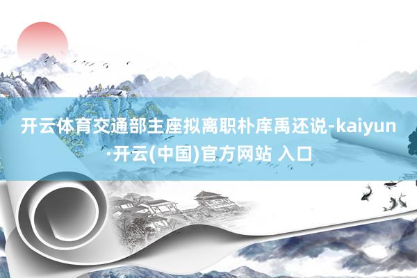 开云体育　　交通部主座拟离职　　朴庠禹还说-kaiyun·开云(中国)官方网站 入口