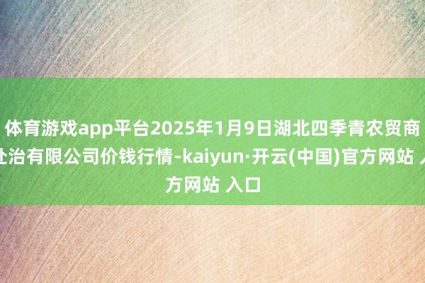 体育游戏app平台2025年1月9日湖北四季青农贸商场处治有限公司价钱行情-kaiyun·开云(中国)官方网站 入口
