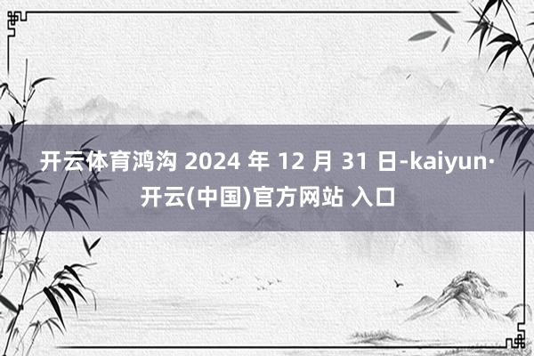 开云体育鸿沟 2024 年 12 月 31 日-kaiyun·开云(中国)官方网站 入口