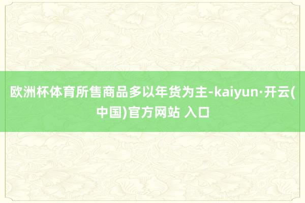 欧洲杯体育所售商品多以年货为主-kaiyun·开云(中国)官方网站 入口