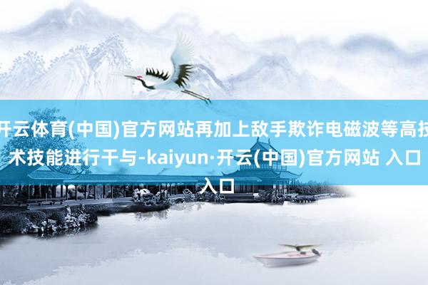 开云体育(中国)官方网站再加上敌手欺诈电磁波等高技术技能进行干与-kaiyun·开云(中国)官方网站 入口